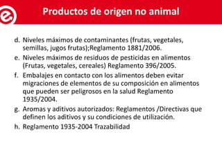 d. Niveles máximos de contaminantes (frutas, vegetales,
semillas, jugos frutas);Reglamento 1881/2006.
e. Niveles máximos de residuos de pesticidas en alimentos
(Frutas, vegetales, cereales) Reglamento 396/2005.
f. Embalajes en contacto con los alimentos deben evitar
migraciones de elementos de su composición en alimentos
que pueden ser peligrosos en la salud Reglamento
1935/2004.
g. Aromas y aditivos autorizados: Reglamentos /Directivas que
definen los aditivos y su condiciones de utilización.
h. Reglamento 1935-2004 Trazabilidad
Servicios al exportadorProductos de origen no animal
 