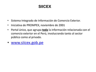 • Sistema Integrado de Información de Comercio Exterior.
• Iniciativa de PROMPEX, noviembre de 2001
• Portal único, que agrupa toda la información relacionada con el
comercio exterior en el Perú, involucrando tanto al sector
público como al privado.
• www.siicex.gob.pe
SIICEX
 
