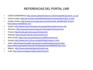 REFERENCIAS DEL PORTAL LMR
• CODEX ALIMENTARIUS: http://www.codexalimentarius.net/mrls/pestdes/jsp/pest_q-s.jsp
• Unión Europea: http://ec.europa.eu/food/plant/protection/pesticides/index_en.htm
• Estados Unidos: http://www.access.gpo.gov/nara/cfr/waisidx_05/40cfr180_05.html
http://www.mrldatabase.com
• España: http://www.mapa.es/es/agricultura/pags/fitos/registro/menu.asp
• Alemania: http://www.kennzeichnungsrecht.de/english/mrlsearch.htm
• Francia: http://e-phy.agriculture.gouv.fr/index.htm
• Holanda: http://www2.rikilt.dlo.nl/vws/index.html
• Reino Unido: https://secure.pesticides.gov.uk/MRLs/search.asp
• Canadá: http://www.pmra-arla.gc.ca/english/legis/maxres-e.html
• Japón: http://www.m5.ws001.squarestart.ne.jp/foundation/search.html
www.mhlw.go.jp/english/topics/foodsafety/positivelist060228/index.html
• Bélgica: http://www.phytoweb.fgov.be/indexFr.asp
• Israel: http://www.moag.gov.il/ppis/english/search/
 