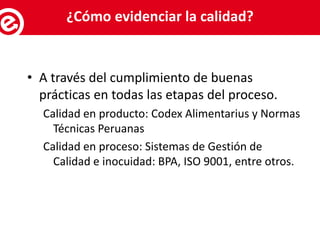 • A través del cumplimiento de buenas
prácticas en todas las etapas del proceso.
Calidad en producto: Codex Alimentarius y Normas
Técnicas Peruanas
Calidad en proceso: Sistemas de Gestión de
Calidad e inocuidad: BPA, ISO 9001, entre otros.
Servicios al exportador¿Cómo evidenciar la calidad?
 