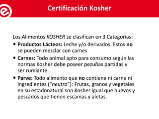 Los Alimentos KOSHER se clasifican en 3 Categorías:
 Productos Lácteos: Leche y/o derivados. Estos no
se pueden mezclar con carnes
 Carnes: Todo animal apto para consumo según las
normas Kosher debe poseer pezuñas partidas y
ser rumiante.
 Parve: Todo alimento que no contiene ni carne ni
ingredientes (“neutro”): Frutas, granos y vegetales
en su estadonatural son Kosher igual que huevos y
pescados que tienen escamas y aletas.
Servicios al exportadorCertificación Kosher
 