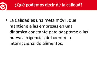 • La Calidad es una meta móvil, que
mantiene a las empresas en una
dinámica constante para adaptarse a las
nuevas exigencias del comercio
internacional de alimentos.
Servicios al exportador¿Qué podemos decir de la calidad?
 