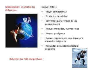 Nuevos retos :
• Mayor competencia
• Productos de calidad
• Diferentes preferencias de los
consumidores
• Nuevos mercados, nuevos retos
• Nuevos patógenos
• Nuevas regulaciones para ingresar a
mercados exigentes
• Requisitos de calidad comercial
exigentes
Globalización: se acortan las
distancias…
Debemos ser más competitivos
 