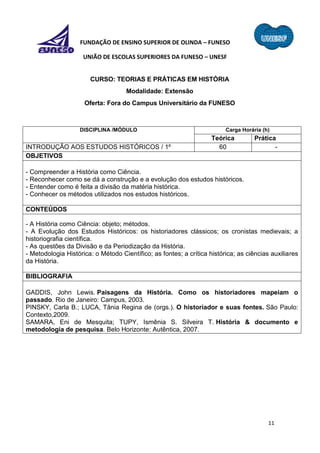 11
FUNDAÇÃO DE ENSINO SUPERIOR DE OLINDA – FUNESO
UNIÃO DE ESCOLAS SUPERIORES DA FUNESO – UNESF
CURSO: TEORIAS E PRÁTICAS EM HISTÓRIA
Modalidade: Extensão
Oferta: Fora do Campus Universitário da FUNESO
DISCIPLINA /MÓDULO Carga Horária (h)
Teórica Prática
INTRODUÇÃO AOS ESTUDOS HISTÓRICOS / 1º 60 -
OBJETIVOS
- Compreender a História como Ciência.
- Reconhecer como se dá a construção e a evolução dos estudos históricos.
- Entender como é feita a divisão da matéria histórica.
- Conhecer os métodos utilizados nos estudos históricos.
CONTEÚDOS
- A História como Ciência: objeto; métodos.
- A Evolução dos Estudos Históricos: os historiadores clássicos; os cronistas medievais; a
historiografia científica.
- As questões da Divisão e da Periodização da História.
- Metodologia Histórica: o Método Científico; as fontes; a crítica histórica; as ciências auxiliares
da História.
BIBLIOGRAFIA
GADDIS, John Lewis. Paisagens da História. Como os historiadores mapeiam o
passado. Rio de Janeiro: Campus, 2003.
PINSKY, Carla B.; LUCA, Tânia Regina de (orgs.). O historiador e suas fontes. São Paulo:
Contexto,2009.
SAMARA, Eni de Mesquita; TUPY, Ismênia S. Silveira T. História & documento e
metodologia de pesquisa. Belo Horizonte: Autêntica, 2007.
 