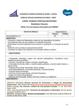 13
FUNDAÇÃO DE ENSINO SUPERIOR DE OLINDA – FUNESO
UNIÃO DE ESCOLAS SUPERIORES DA FUNESO – UNESF
CURSO: TEORIAS E PRÁTICAS EM HISTÓRIA
Modalidade: Extensão
Oferta: Fora do Campus Universitário da FUNESO
DISCIPLINA /MÓDULO Carga Horária (h)
Teórica Prática
PALEOGRAFIA /1º 60 -
OBJETIVOS
- Conhecer a origem da Paleografia e saber da sua importância na História.
- Compreender como se deu a origem e a evolução da escrita.
- Reconhecer de forma específica como ocorreu o surgimento e a evolução da escrita
latina.
- Entender como acontece a pesquisa documental.
- Conhecer as origens dos sistemas de numeração arábico e romano .
CONTEÚDOS
- Paleografia: etimologia; origem dos estudos paleográficos; importância como
disciplina auxiliar da História.
- A Escrita: importância; origens; evolução; classificação.
- A Evolução da Escrita Latina: a escrita capital quadrada; a escrita capital rústica; a
escrita uncial.
- Pesquisa Documental: transcrição; fichas; análise.
- As Escritas Medievais: as Escritas Nacionais; a Escrita Carolina.
- A Escrita Gótica Humanista.
- A Escrita na Península Ibérica: a Escrita Processual.
- Origem do Sistema Braquigráfico.
- Sistemas de Numeração: Arábico; Romano: lusitano ou castelhano.
BIBLIOGRAFIA
ARQUIVO NACIONAL. Normas técnicas de transcrição e edição de documentos
manuscritos. 1993. Disponível emhttp://www.arquivonacional.gov.br/Media/Transcreve.pdf
IFRAH, Georges. Os números: história de uma grande invenção. 11 ed. São Paulo:
Globo, 2005.
LEAL, João Eurípedes Franklin. Glossário de paleografia e diplomática. Rio de Janeiro:
Luminária: Multifoco, 2011.
MENDES, Ubirajara Dolácio. Noções de paleografia. 2.ed. São Paulo: Arquivo Público do
Estado de São Paulo, 2008.
 