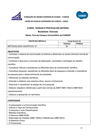 15
FUNDAÇÃO DE ENSINO SUPERIOR DE OLINDA – FUNESO
UNIÃO DE ESCOLAS SUPERIORES DA FUNESO – UNESF
CURSO: TEORIAS E PRÁTICAS EM HISTÓRIA
Modalidade: Extensão
Oferta: Fora do Campus Universitário da FUNESO
DISCIPLINA /MÓDULO Carga Horária (h)
Teórica Prática
METODOLOGIA CIENTÍFICA / 2º 60 -
OBJETIVOS
- Conhecer o sistema de comunicação na Ciência e diferenciar os canais informal e formal de
comunicação.
- Conhecer e descrever o processo de elaboração, submissão e tramitação do trabalho
científico.
- Conceituar Ciência e caracterizar os diferentes tipos de conhecimento científico.
- Conceituar pesquisa, caracterizar os diferentes tipos de pesquisa e entender a importância
da pesquisa para o desenvolvimento da sociedade.
- Diferenciar os métodos científicos.
- Entender e elaborar uma resenha crítica, resumo e fichamento.
- Descrever e caracterizar as etapas de uma pesquisa.
- Elaborar citações e referências a partir das normas da ABNT NBR 10520 e NBR 6023
respectivamente.
- Elaborar e apresentar um seminário.
CONTEÚDOS
- O pesquisador e a Comunicação Científica.
- Ciência e Tipos de Conhecimento.
- A pesquisa e suas Classificações.
- Métodos Científicos.
- O Resumo (NBR 6028).
- Elaboração de Citações (NBR 10520) e Referências (NBR 6023).
- A Resenha Crítica.
- O Fichamento.
 