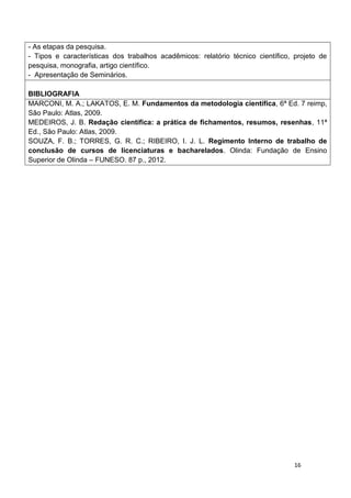 16
- As etapas da pesquisa.
- Tipos e características dos trabalhos acadêmicos: relatório técnico científico, projeto de
pesquisa, monografia, artigo científico.
- Apresentação de Seminários.
BIBLIOGRAFIA
MARCONI, M. A.; LAKATOS, E. M. Fundamentos da metodologia científica, 6ª Ed. 7 reimp,
São Paulo: Atlas, 2009.
MEDEIROS, J. B. Redação científica: a prática de fichamentos, resumos, resenhas, 11ª
Ed., São Paulo: Atlas, 2009.
SOUZA, F. B.; TORRES, G. R. C.; RIBEIRO, I. J. L. Regimento Interno de trabalho de
conclusão de cursos de licenciaturas e bacharelados. Olinda: Fundação de Ensino
Superior de Olinda – FUNESO. 87 p., 2012.
 