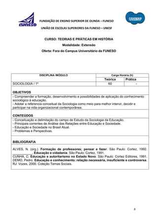 8
FUNDAÇÃO DE ENSINO SUPERIOR DE OLINDA – FUNESO
UNIÃO DE ESCOLAS SUPERIORES DA FUNESO – UNESF
CURSO: TEORIAS E PRÁTICAS EM HISTÓRIA
Modalidade: Extensão
Oferta: Fora do Campus Universitário da FUNESO
DISCIPLINA /MÓDULO Carga Horária (h)
Teórica Prática
SOCIOLOGIA / 1º 60 -
OBJETIVOS
- Compreender a formação, desenvolvimento e possibilidades de aplicação do conhecimento
sociológico à educação.
- Adotar a referencia conceitual da Sociologia como meio para melhor intervir, decidir e
participar na vida organizacional contemporânea.
CONTEÚDOS
- Conceituação e delimitação do campo de Estudo da Sociologia da Educação.
- Principais correntes de Análise das Relações entre Educação e Sociedade.
- Educação e Sociedade no Brasil Atual.
- Problemas e Perspectivas.
BIBLIOGRAFIA
ALVES, N. (org.). Formação de professores; pensar e fazer. São Paulo: Cortez, 1992.
___________. Educação e cidadania. São Paulo: Cortez, 1991.
CUNHA, C. Educação e autoritarismo no Estado Novo. São Paulo: Cortez Editores, 1991.
DEMO, Pedro. Educação e conhecimento: relação necessária, insuficiente e controversa.
RJ: Vozes, 2000. Coleção Temas Sociais.
 