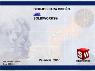 1
SOLIDWORKSValencia, 2016Ing. Jesús I. García.
C.I.V. 150.961.
DIBUJOS PARA DISEÑO.
Guía
SOLIDWORKS®
 