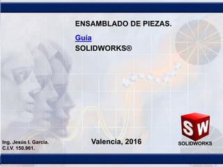 1
SOLIDWORKS
ENSAMBLADO DE PIEZAS.
Valencia, 2016Ing. Jesús I. García.
C.I.V. 150.961.
Guía
SOLIDWORKS®
 