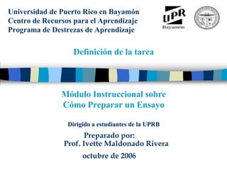 Universidad de Puerto Rico en Bayamón
Centro de Recursos para el Aprendizaje
Programa de Destrezas de Aprendizaje
      M
      ó
      d
      u
      l
      o

      i
      n
      s
      t
      r
      u
      c
      c
      i
      o
      n
      a
      l

      s
      o
      b
      r
      e

      c
      o
      m
      o




                   Definición de la tarea
      p
      r
      e
      p
      a
      r
      a
      r

      u
      n
      a

      m
      o
      n
      o
      g
      r
      a
      f
      í
      a




               Módulo Instruccional sobre
               Cómo Preparar un Ensayo

                 Dirigido a estudiantes de la UPRB
                      Preparado por:
                Prof. Ivette Maldonado Rivera
                      octubre de 2006
 