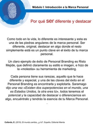 Como todo en la vida, lo diferente es interesante y esta es
una de las piedras angulares de la marca personal. Ser
diferente, original, destacar en algo donde el resto
simplemente está es un punto clave en el éxito de tu marca
personal.
Un claro ejemplo de éxito de Personal Branding es Risto
Mejide, que definió claramente su estilo e imagen, e hizo de
la «molestia» su herramienta de marketing.
Cada persona tiene sus rarezas, aquello que le hace
diferente y especial, y una de las claves del éxito en el
Personal Branding es encontrarla y explotarla. Saramago
dijo una vez «Existen dos superpotencias en el mundo, una
es Estados Unidos, la otra eres tú», todos tenemos el
potencial y la capacidad de destacar o diferenciarnos en
algo, encuéntralo y tendrás la esencia de tu Marca Personal.
.
Módulo I: Introducción a la Marca Personal
Por qué ser diferente y destacar
Collardo, E. (2019). El mundo cambia, ¿y tú?. España. Editorial Alienta
 