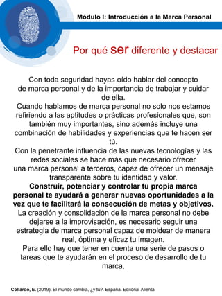Con toda seguridad hayas oído hablar del concepto
de marca personal y de la importancia de trabajar y cuidar
de ella.
Cuando hablamos de marca personal no solo nos estamos
refiriendo a las aptitudes o prácticas profesionales que, son
también muy importantes, sino además incluye una
combinación de habilidades y experiencias que te hacen ser
tú.
Con la penetrante influencia de las nuevas tecnologías y las
redes sociales se hace más que necesario ofrecer
una marca personal a terceros, capaz de ofrecer un mensaje
transparente sobre tu identidad y valor.
Construir, potenciar y controlar tu propia marca
personal te ayudará a generar nuevas oportunidades a la
vez que te facilitará la consecución de metas y objetivos.
La creación y consolidación de la marca personal no debe
dejarse a la improvisación, es necesario seguir una
estrategia de marca personal capaz de moldear de manera
real, óptima y eficaz tu imagen.
Para ello hay que tener en cuenta una serie de pasos o
tareas que te ayudarán en el proceso de desarrollo de tu
marca.
Módulo I: Introducción a la Marca Personal
Por qué ser diferente y destacar
Collardo, E. (2019). El mundo cambia, ¿y tú?. España. Editorial Alienta
 