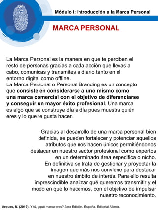 La Marca Personal es la manera en que te perciben el
resto de personas gracias a cada acción que llevas a
cabo, comunicas y transmites a diario tanto en el
entorno digital como offline.
La Marca Personal o Personal Branding es un concepto
que consiste en considerarse a uno mismo como
una marca comercial con el objetivo de diferenciarse
y conseguir un mayor éxito profesional. Una marca
es algo que se construye día a día pues muestra quién
eres y lo que te gusta hacer.
Gracias al desarrollo de una marca personal bien
definida, se pueden fortalecer y potenciar aquellos
atributos que nos hacen únicos permitiéndonos
destacar en nuestro sector profesional como expertos
en un determinado área especifica o nicho.
En definitiva se trata de gestionar y proyectar la
imagen que más nos conviene para destacar
en nuestro ámbito de interés. Para ello resulta
imprescindible analizar qué queremos transmitir y el
modo en que lo hacemos, con el objetivo de impulsar
nuestro reconocimiento.
Módulo I: Introducción a la Marca Personal
MARCA PERSONAL
Arques, N. (2019). Y tú, ¿qué marca eres? 3era Edición. España. Editorial Alienta.
 