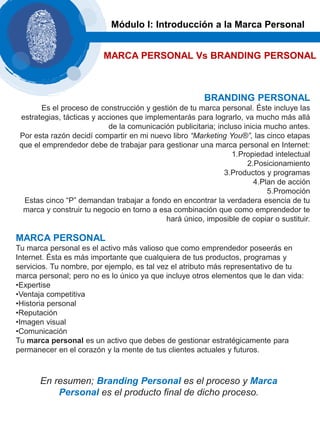 BRANDING PERSONAL
Es el proceso de construcción y gestión de tu marca personal. Éste incluye las
estrategias, tácticas y acciones que implementarás para lograrlo, va mucho más allá
de la comunicación publicitaria; incluso inicia mucho antes.
Por esta razón decidí compartir en mi nuevo libro “Marketing You®”, las cinco etapas
que el emprendedor debe de trabajar para gestionar una marca personal en Internet:
1.Propiedad intelectual
2.Posicionamiento
3.Productos y programas
4.Plan de acción
5.Promoción
Estas cinco “P” demandan trabajar a fondo en encontrar la verdadera esencia de tu
marca y construir tu negocio en torno a esa combinación que como emprendedor te
hará único, imposible de copiar o sustituir.
MARCA PERSONAL
Tu marca personal es el activo más valioso que como emprendedor poseerás en
Internet. Ésta es más importante que cualquiera de tus productos, programas y
servicios. Tu nombre, por ejemplo, es tal vez el atributo más representativo de tu
marca personal; pero no es lo único ya que incluye otros elementos que le dan vida:
•Expertise
•Ventaja competitiva
•Historia personal
•Reputación
•Imagen visual
•Comunicación
Tu marca personal es un activo que debes de gestionar estratégicamente para
permanecer en el corazón y la mente de tus clientes actuales y futuros.
Módulo I: Introducción a la Marca Personal
MARCA PERSONAL Vs BRANDING PERSONAL
En resumen; Branding Personal es el proceso y Marca
Personal es el producto final de dicho proceso.
 