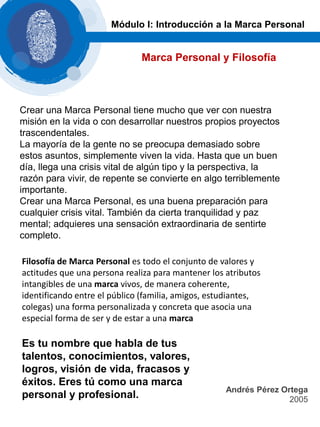 Marca Personal y Filosofía
Módulo I: Introducción a la Marca Personal
Crear una Marca Personal tiene mucho que ver con nuestra
misión en la vida o con desarrollar nuestros propios proyectos
trascendentales.
La mayoría de la gente no se preocupa demasiado sobre
estos asuntos, simplemente viven la vida. Hasta que un buen
día, llega una crisis vital de algún tipo y la perspectiva, la
razón para vivir, de repente se convierte en algo terriblemente
importante.
Crear una Marca Personal, es una buena preparación para
cualquier crisis vital. También da cierta tranquilidad y paz
mental; adquieres una sensación extraordinaria de sentirte
completo.
Andrés Pérez Ortega
2005
Filosofía de Marca Personal es todo el conjunto de valores y
actitudes que una persona realiza para mantener los atributos
intangibles de una marca vivos, de manera coherente,
identificando entre el público (familia, amigos, estudiantes,
colegas) una forma personalizada y concreta que asocia una
especial forma de ser y de estar a una marca
Es tu nombre que habla de tus
talentos, conocimientos, valores,
logros, visión de vida, fracasos y
éxitos. Eres tú como una marca
personal y profesional.
 