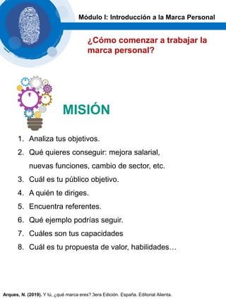 1. Analiza tus objetivos.
2. Qué quieres conseguir: mejora salarial,
nuevas funciones, cambio de sector, etc.
3. Cuál es tu público objetivo.
4. A quién te diriges.
5. Encuentra referentes.
6. Qué ejemplo podrías seguir.
7. Cuáles son tus capacidades
8. Cuál es tu propuesta de valor, habilidades…
MISIÓN
¿Cómo comenzar a trabajar la
marca personal?
Módulo I: Introducción a la Marca Personal
Arques, N. (2019). Y tú, ¿qué marca eres? 3era Edición. España. Editorial Alienta.
 