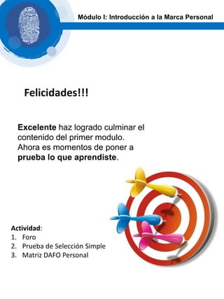 Excelente haz logrado culminar el
contenido del primer modulo.
Ahora es momentos de poner a
prueba lo que aprendiste.
Módulo I: Introducción a la Marca Personal
Felicidades!!!
Actividad:
1. Foro
2. Prueba de Selección Simple
3. Matriz DAFO Personal
 