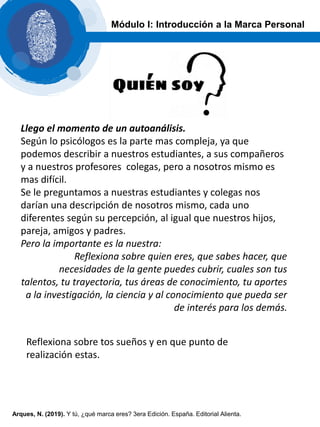 Módulo I: Introducción a la Marca Personal
Llego el momento de un autoanálisis.
Según lo psicólogos es la parte mas compleja, ya que
podemos describir a nuestros estudiantes, a sus compañeros
y a nuestros profesores colegas, pero a nosotros mismo es
mas difícil.
Se le preguntamos a nuestras estudiantes y colegas nos
darían una descripción de nosotros mismo, cada uno
diferentes según su percepción, al igual que nuestros hijos,
pareja, amigos y padres.
Pero la importante es la nuestra:
Reflexiona sobre quien eres, que sabes hacer, que
necesidades de la gente puedes cubrir, cuales son tus
talentos, tu trayectoria, tus áreas de conocimiento, tu aportes
a la investigación, la ciencia y al conocimiento que pueda ser
de interés para los demás.
Reflexiona sobre tos sueños y en que punto de
realización estas.
Arques, N. (2019). Y tú, ¿qué marca eres? 3era Edición. España. Editorial Alienta.
 