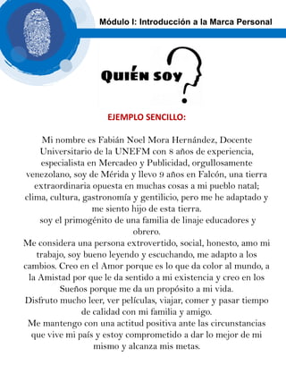 EJEMPLO SENCILLO:
Mi nombre es Fabián Noel Mora Hernández, Docente
Universitario de la UNEFM con 8 años de experiencia,
especialista en Mercadeo y Publicidad, orgullosamente
venezolano, soy de Mérida y llevo 9 años en Falcón, una tierra
extraordinaria opuesta en muchas cosas a mi pueblo natal;
clima, cultura, gastronomía y gentilicio, pero me he adaptado y
me siento hijo de esta tierra.
soy el primogénito de una familia de linaje educadores y
obrero.
Me considera una persona extrovertido, social, honesto, amo mi
trabajo, soy bueno leyendo y escuchando, me adapto a los
cambios. Creo en el Amor porque es lo que da color al mundo, a
la Amistad por que le da sentido a mi existencia y creo en los
Sueños porque me da un propósito a mi vida.
Disfruto mucho leer, ver películas, viajar, comer y pasar tiempo
de calidad con mi familia y amigo.
Me mantengo con una actitud positiva ante las circunstancias
que vive mi país y estoy comprometido a dar lo mejor de mi
mismo y alcanza mis metas.
Módulo I: Introducción a la Marca Personal
 