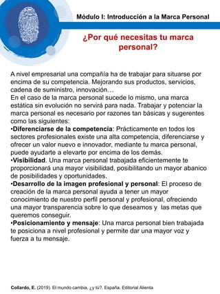 A nivel empresarial una compañía ha de trabajar para situarse por
encima de su competencia. Mejorando sus productos, servicios,
cadena de suministro, innovación…
En el caso de la marca personal sucede lo mismo, una marca
estática sin evolución no servirá para nada. Trabajar y potenciar la
marca personal es necesario por razones tan básicas y sugerentes
como las siguientes:
•Diferenciarse de la competencia: Prácticamente en todos los
sectores profesionales existe una alta competencia, diferenciarse y
ofrecer un valor nuevo e innovador, mediante tu marca personal,
puede ayudarte a elevarte por encima de los demás.
•Visibilidad. Una marca personal trabajada eficientemente te
proporcionará una mayor visibilidad, posibilitando un mayor abanico
de posibilidades y oportunidades.
•Desarrollo de la imagen profesional y personal: El proceso de
creación de la marca personal ayuda a tener un mayor
conocimiento de nuestro perfil personal y profesional, ofreciendo
una mayor transparencia sobre lo que deseamos y las metas que
queremos conseguir.
•Posicionamiento y mensaje: Una marca personal bien trabajada
te posiciona a nivel profesional y permite dar una mayor voz y
fuerza a tu mensaje.
Módulo I: Introducción a la Marca Personal
¿Por qué necesitas tu marca
personal?
Collardo, E. (2019). El mundo cambia, ¿y tú?. España. Editorial Alienta
 
