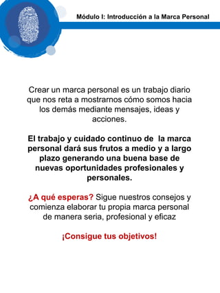 Crear un marca personal es un trabajo diario
que nos reta a mostrarnos cómo somos hacia
los demás mediante mensajes, ideas y
acciones.
El trabajo y cuidado continuo de la marca
personal dará sus frutos a medio y a largo
plazo generando una buena base de
nuevas oportunidades profesionales y
personales.
¿A qué esperas? Sigue nuestros consejos y
comienza elaborar tu propia marca personal
de manera seria, profesional y eficaz
¡Consigue tus objetivos!
Módulo I: Introducción a la Marca Personal
 