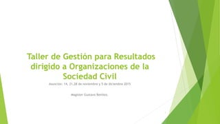 Taller de Gestión para Resultados
dirigido a Organizaciones de la
Sociedad Civil
Asunción: 14, 21,28 de noviembre y 5 de diciembre 2015
Magister Gustavo Benítez.
1
 