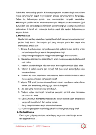 Modul Prakarya Semester-2 MTsN 1 Watampone 10
Tubuh kita harus cukup protein. Kekurangan protein terutama bagi anak dalam
masa pertumbuhan dapat menyebabkan proses pertumbuhannya terganggu.
Selain itu, kekurangan protein bisa menyebabkan penyakit kwasiorkor.
Kekurangan protein secara terusmenerus dapat mengakibatkan marasmus (gizi
buruk) dan bisa berakibat pada kematian. Berkembangnya sektor perikanan dan
peternakan di tanah air Indonesia tercinta patut kita syukuri keberadaanya
kepada Tuhan.
a. Manfaat Ikan
Kandungan gizi ikan kaya akan manfaat bagi tubuh karena merupakan sumber
protein bagi tubuh. Kandungan gizi yang terdapat pada ikan segar dan
manfaatnya antara lain:
1. Omega 3, untuk proses perkembangan otak pada janin dan penting untuk
perkembangan fungsi syaraf dan penglihatan bayi.
2. Mengandung serat protein yang pendek sehingga mudah dicerna.
3. Kaya akan asam amino seperti taurin untuk merangsang pertumbuhan sel
otak balita.
4. Vitamin A dalam minyak hati ikan untuk mencegah kebutaan pada anak.
5. Vitamin D dalam daging dan minyak hati ikan untuk pertumbuhan dan
kekuatan tulang.
6. Vitamin B6 untuk membantu metabolisme asam amino dan lemak serta
mencegah anemia dan kerusakan syaraf.
7. Vitamin B12 untuk pembentukan sel darah merah, membantu metabolisme
lemak, dan melindungi jantung juga kerusakan syaraf.
8. Zat besi yang mudah diserap oleh tubuh.
9. Yodium untuk mencegah terjadinya penyakit gondok dan hambatan
pertumbuhan anak.
10. Selenium untuk membantu metabolisme tubuh dan sebagian antioksidan
yang melindungi tubuh dari radikal bebas.
11. Seng yang membantu kerja enzim dan hormon.
12. Fluor yang berperan dalam meguatkan dan menyehatkan gigi anak
b. Manfaat Daging
Kandungan gizi yang terdapat pada daging segar dan manfaatnya antara
lain seperti berikut .
 