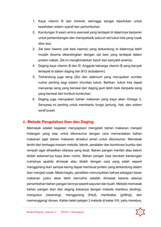 Modul Prakarya Semester-2 MTsN 1 Watampone 11
1. Kaya vitamin B dan mineral, sehingga sangat diperlukan untuk
kesehatan sistem syaraf dan pertumbuhan.
2. Kandungan 9 asam amino esensial yang terdapat di dalamnya berperan
untuk perkembangan dan memperbaiki seluruh sel tubuh kita yang rusak
atau aus.
3. Zat besi haeme (zat besi haeme) yang terkandung di dalamnya lebih
mudah dicerna dibandingkan dengan zat besi yang terdapat dalam
protein nabati. Zat ini menghindarkan tubuh dari penyakit anemia.
4. Daging kaya vitamin B dan D. Anggota keluarga vitamin B yang banyak
terdapat di dalam daging dan B12 (kobalamin).
5. Terkandung juga seng (Ze) dan selenium yang merupakan sumber
nutrisi penting bagi sistem imunitas tubuh. Bahkan, tubuh kita dapat
menyerap seng yang berasal dari daging jauh lebih baik daripada seng
yang berasal dari tumbuh-tumbuhan.
6. Daging juga merupakan bahan makanan yang kaya akan Omega 3.
Senyawa ini penting untuk membantu fungsi jantung, hati, dan sistem
saraf pusat.
C. Metode Pengolahan Ikan dan Daging
Memasak adalah kegiatan menyiapkan/ mengolah bahan makanan menjadi
hidangan yang siap untuk dikonsumsi dengan cara memanaskan bahan
makanan agar bahan makanan tersebut aman untuk dikonsumsi. Memasak
terdiri dari berbagai macam metode, teknik, peralatan dan kombinasi bumbu dan
rempah agar dihasilkan citarasa yang lezat. Bahan pangan mentah atau belum
diolah sebenarnya kaya akan nutrisi. Bahan pangan bisa berubah kandungan
nutrisinya apabila dimasak atau diolah dengan cara yang salah seperti
menggoreng ikan sampai kering dapat membuat protein yang terkandung dalam
ikan menjadi rusak. Meski begitu, penelitian menunjukkan bahwa sebagian besar
makanan justru akan lebih bernutrisi setelah dimasak karena adanya
penambahan bahan pangan lainnya seperti sayuran dan buah. Metode memasak
bahan pangan ikan dan daging biasanya dengan metode merebus (boiling),
mengukus (steaming), menggoreng (fried), membakar (grilling), dan
memanggang/ dioven. Kalian telah pelajari 3 metode di kelas VIII, yaitu merebus,
 