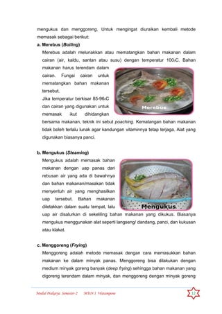Modul Prakarya Semester-2 MTsN 1 Watampone 12
mengukus dan menggoreng. Untuk mengingat diuraikan kembali metode
memasak sebagai berikut:
a. Merebus (Boiling)
Merebus adalah melunakkan atau mematangkan bahan makanan dalam
cairan (air, kaldu, santan atau susu) dengan temperatur 1000C. Bahan
makanan harus terendam dalam
cairan. Fungsi cairan untuk
mematangkan bahan makanan
tersebut.
Jika temperatur berkisar 85-960C
dan cairan yang digunakan untuk
memasak ikut dihidangkan
bersama makanan, teknik ini sebut poaching. Kematangan bahan makanan
tidak boleh terlalu lunak agar kandungan vitaminnya tetap terjaga. Alat yang
digunakan biasanya panci.
b. Mengukus (Steaming)
Mengukus adalah memasak bahan
makanan dengan uap panas dari
rebusan air yang ada di bawahnya
dan bahan makanan/masakan tidak
menyentuh air yang menghasilkan
uap tersebut. Bahan makanan
diletakkan dalam suatu tempat, lalu
uap air disalurkan di sekeliling bahan makanan yang dikukus. Biasanya
mengukus menggunakan alat seperti langseng/ dandang, panci, dan kukusan
atau klakat.
c. Menggoreng (Frying)
Menggoreng adalah metode memasak dengan cara memasukkan bahan
makanan ke dalam minyak panas. Menggoreng bisa dilakukan dengan
medium minyak goreng banyak (deep frying) sehingga bahan makanan yang
digoreng terendam dalam minyak, dan menggoreng dengan minyak goreng
 