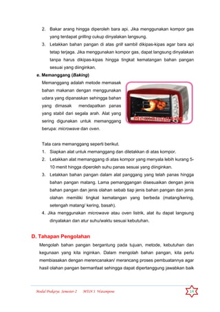 Modul Prakarya Semester-2 MTsN 1 Watampone 14
2. Bakar arang hingga diperoleh bara api. Jika menggunakan kompor gas
yang terdapat grilling cukup dinyalakan langsung.
3. Letakkan bahan pangan di atas grill sambil dikipas-kipas agar bara api
tetap terjaga. Jika menggunakan kompor gas, dapat langsung dinyalakan
tanpa harus dikipas-kipas hingga tingkat kematangan bahan pangan
sesuai yang diinginkan.
e. Memanggang (Baking)
Memanggang adalah metode memasak
bahan makanan dengan menggunakan
udara yang dipanaskan sehingga bahan
yang dimasak mendapatkan panas
yang stabil dari segala arah. Alat yang
sering digunakan untuk memanggang
berupa: microwave dan oven.
Tata cara memanggang seperti berikut.
1. Siapkan alat untuk memanggang dan diletakkan di atas kompor.
2. Letakkan alat memanggang di atas kompor yang menyala lebih kurang 5-
10 menit hingga diperoleh suhu panas sesuai yang diinginkan.
3. Letakkan bahan pangan dalam alat panggang yang telah panas hingga
bahan pangan matang. Lama pemanggangan disesuaikan dengan jenis
bahan pangan dan jenis olahan sebab tiap jenis bahan pangan dan jenis
olahan memiliki tingkat kematangan yang berbeda (matang/kering,
setengah matang/ kering, basah).
4. Jika menggunakan microwave atau oven listrik, alat itu dapat langsung
dinyalakan dan atur suhu/waktu sesuai kebutuhan.
D. Tahapan Pengolahan
Mengolah bahan pangan bergantung pada tujuan, metode, kebutuhan dan
kegunaan yang kita inginkan. Dalam mengolah bahan pangan, kita perlu
membiasakan dengan merencanakan/ merancang proses pembuatannya agar
hasil olahan pangan bermanfaat sehingga dapat dipertanggung jawabkan baik
 