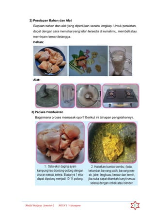 Modul Prakarya Semester-2 MTsN 1 Watampone 21
2) Persiapan Bahan dan Alat
Siapkan bahan dan alat yang diperlukan secara lengkap. Untuk peralatan,
dapat dengan cara memakai yang telah tersedia di rumahmu, membeli atau
meminjam teman/tetangga.
Bahan:
Alat:
3) Proses Pembuatan
Bagaimana proses memasak opor? Berikut ini tahapan pengolahannya.
 
