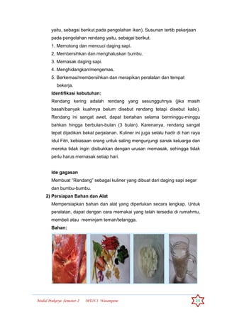 Modul Prakarya Semester-2 MTsN 1 Watampone 24
yaitu, sebagai berikut.pada pengolahan ikan). Susunan tertib pekerjaan
pada pengolahan rendang yaitu, sebagai berikut.
1. Memotong dan mencuci daging sapi.
2. Membersihkan dan menghaluskan bumbu.
3. Memasak daging sapi.
4. Menghidangkan/mengemas.
5. Berkemas/membersihkan dan merapikan peralatan dan tempat
bekerja.
Identifikasi kebutuhan:
Rendang kering adalah rendang yang sesungguhnya (jika masih
basah/banyak kuahnya belum disebut rendang tetapi disebut kalio).
Rendang ini sangat awet, dapat bertahan selama berminggu-minggu
bahkan hingga berbulan-bulan (3 bulan). Karenanya, rendang sangat
tepat dijadikan bekal perjalanan. Kuliner ini juga selalu hadir di hari raya
Idul Fitri, kebiasaan orang untuk saling mengunjungi sanak keluarga dan
mereka tidak ingin disibukkan dengan urusan memasak, sehingga tidak
perlu harus memasak setiap hari.
Ide gagasan
Membuat “Rendang” sebagai kuliner yang dibuat dari daging sapi segar
dan bumbu-bumbu.
2) Persiapan Bahan dan Alat
Mempersiapkan bahan dan alat yang diperlukan secara lengkap. Untuk
peralatan, dapat dengan cara memakai yang telah tersedia di rumahmu,
membeli atau meminjam teman/tetangga.
Bahan:
 