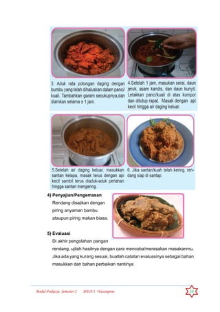 Modul Prakarya Semester-2 MTsN 1 Watampone 26
4) Penyajian/Pengemasan
Rendang disajikan dengan
piring anyaman bambu
ataupun piring makan biasa.
5) Evaluasi
Di akhir pengolahan pangan
rendang, ujilah hasilnya dengan cara mencoba/merasakan masakanmu.
Jika ada yang kurang sesuai, buatlah catatan evaluasinya sebagai bahan
masukkan dan bahan perbaikan nantinya
 