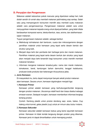 Modul Prakarya Semester-2 MTsN 1 Watampone 27
D. Penyajian dan Pengemasan
Makanan adalah kebutuhan pokok manusia yang diperlukan setiap hari, baik
diolah sendiri di rumah atau membeli makanan jadi/matang siap santap. Salah
satu yang mempengaruhi konsumen memilih atau membeli suatu makanan
adalah cara pengemasannya. Pengemasan makanan adalah cara untuk
menyuguhkan makanan kepada orang untuk diperjual belikan, yang telah ditata
berdasarkan komposisi warna, tekstur/bentuk, rasa, aroma, dan alat/kemasan
sajian makanan.
Tujuan pengemasan makanan adalah, sebagai berikut.
a. Melindungi isi/makanan dari benturan, cuaca dan mikroorganisme dengan
pemilihan material untuk kemasan yang tepat serta desain bentuk dan
struktur yang baik.
b. Menjadi daya tarik dan pembeda dari berbagai jenis dan merek makanan.
Pemilihan material yang tepat serta desain bentuk dan struktur yang tepat
akan menjadi daya tarik tersendiri bagi konsumen untuk memilih membeli
makanan tersebut.
c. Informasi mengenai makanan tersebut,yaitu: nama dan merek makanan,
isimakanan, berat, kandungan bahan dannutrisi, tanggal kadaluarsa,
produsen,kode produksi dan keterangan khususharus jelas.
a. Jenis Kemasan
Di masyarakat mu, tentu dapat menjumpai banyak sekali produk makanan
alam kemasan. Secara umum, kemasan digolongkan menjadi tiga:
1) Kemasan Primer
Kemasan primer adalah kemasan yang berhubungan/kontak langsung
dengan produk makanan. Ukurannya relatif kecil dan biasa disebut sebagai
emasan eceran. Sedapat mungkin, kemasan memberikan informasi lengkap
tentang produk.
Contoh: Kantong plastik untuk produk dendeng sapi, sosis, bakso. Cup
kaleng untuk kornet, gelas plastik (cup) untuk air minum atau bubur instans.
2) Kemasan Sekunder
Kemasan sekunder adalah kemasan kedua yang berisi sejumlah kemasan
primer. Kemasan ini tidak kontak langsung dengan produk yang dikemas.
Kemasan jenis ini dapat dimanfaatkan untuk memajang produk.
 