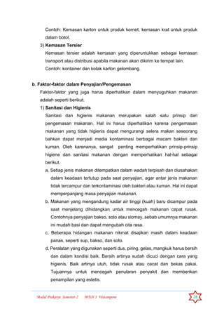 Modul Prakarya Semester-2 MTsN 1 Watampone 28
Contoh: Kemasan karton untuk produk kornet, kemasan krat untuk produk
dalam botol.
3) Kemasan Tersier
Kemasan tersier adalah kemasan yang diperuntukkan sebagai kemasan
transport atau distribusi apabila makanan akan dikirim ke tempat lain.
Contoh: kontainer dan kotak karton gelombang.
b. Faktor-faktor dalam Penyajian/Pengemasan
Faktor-faktor yang juga harus diperhatikan dalam menyuguhkan makanan
adalah seperti berikut.
1) Sanitasi dan Higienis
Sanitasi dan higienis makanan merupakan salah satu prinsip dari
pengemasan makanan. Hal ini harus diperhatikan karena pengemasan
makanan yang tidak higienis dapat mengurangi selera makan seseorang
bahkan dapat menjadi media kontaminasi berbagai macam bakteri dan
kuman. Oleh karenanya, sangat penting memperhatikan prinsip-prinsip
higiene dan sanitasi makanan dengan memperhatikan hal-hal sebagai
berikut.
a. Setiap jenis makanan ditempatkan dalam wadah terpisah dan diusahakan
dalam keadaan tertutup pada saat penyajian, agar antar jenis makanan
tidak tercampur dan terkontaminasi oleh bakteri atau kuman. Hal ini dapat
memperpanjang masa penyajian makanan.
b. Makanan yang mengandung kadar air tinggi (kuah) baru dicampur pada
saat menjelang dihidangkan untuk mencegah makanan cepat rusak.
Contohnya penyajian bakso, soto atau siomay, sebab umumnya makanan
ini mudah basi dan dapat mengubah cita rasa.
c. Beberapa hidangan makanan nikmat disajikan masih dalam keadaan
panas, seperti sup, bakso, dan soto.
d. Peralatan yang digunakan seperti dus, piring, gelas, mangkuk harus bersih
dan dalam kondisi baik. Bersih artinya sudah dicuci dengan cara yang
higienis. Baik artinya utuh, tidak rusak atau cacat dan bekas pakai.
Tujuannya untuk mencegah penularan penyakit dan memberikan
penampilan yang estetis.
 