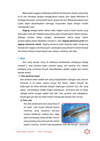 Modul Prakarya Semester-2 MTsN 1 Watampone 2
Ikan adalah anggota vertebrata poikilotermik (berdarah dingin) yang hidup
di air dan bernapas dengan menggunakan insang. Ikan dapat ditemukan di
berbagai ekosistem, ada perairan tawar, payau dan laut. Beberapa spesies ikan
sudah dapat dibudidayakan sehingga masyarakat dapat dengan mudah
mendapatkan ikan.
Daging sebagai bahan olahan ialah, bagian lunak di tubuh hewan yang
terbungkus kulit dan melekat pada tulang yang menjadi bahan olahan pangan.
Sebagai sumber olahan pangan, berdasarkan warna dasar bahan
pangan,daging dapat dibedakan menjadi 2, yaitu daging berwarna putih dan
daging berwarna merah. Daging berwarna putih biasanya lebih cenderung
berasal dari unggas contohnya ayam, sedangkan yang berwarna merah berasal
dari hewan berkaki empat seperti sapi, kerbau, kambing, dan babi.
1. Ikan
Ikan yang banyak hidup di Indonesia berdasarkan ekologinya terbagi
menjadi 3, yaitu perairan tawar, perairan payau, dan perairan laut. Hewan
pedaging yang umumnya banyak dibudidayakan adalah unggas dan hewan
berkaki empat.
1). Ikan perairan tawar
Ikan perairan tawar adalah ikan yang menghabiskan sebagian atau seluruh
hidupnya di air tawar, seperti sungai dan danau. Dalam banyak hal,
lingkungan air tawar berbeda dengan lingkungan perairan laut, dan yang
paling membedakan adalah tingkat salinitasnya. Jenis-jenis ikan air tawar
sebagai bahan pangan adalah ikan lele, mas, gurame, dan sebagainya.
Kandungan gizi ikan air tawar hampir menyerupai dengan ikan air laut.
a). Ikan Lele
Ikan lele adalah jenis ikan yang hidup di
air tawar. Lele mudah dikenali karena
tubuhnya yang berwarna abu-abu
sampai kehitaman, kulitnya licin, agak
pipih memanjang, serta memiliki “kumis”
yang panjang yang mencuat dari sekitar
bagian mulutnya. Contoh hasil pengolahan ikan lele berupa: pecel lele
 