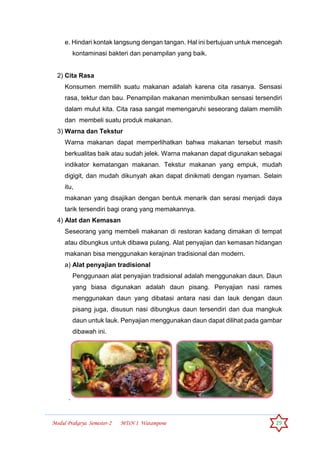 Modul Prakarya Semester-2 MTsN 1 Watampone 29
e. Hindari kontak langsung dengan tangan. Hal ini bertujuan untuk mencegah
kontaminasi bakteri dan penampilan yang baik.
2) Cita Rasa
Konsumen memilih suatu makanan adalah karena cita rasanya. Sensasi
rasa, tektur dan bau. Penampilan makanan menimbulkan sensasi tersendiri
dalam mulut kita. Cita rasa sangat memengaruhi seseorang dalam memilih
dan membeli suatu produk makanan.
3) Warna dan Tekstur
Warna makanan dapat memperlihatkan bahwa makanan tersebut masih
berkualitas baik atau sudah jelek. Warna makanan dapat digunakan sebagai
indikator kematangan makanan. Tekstur makanan yang empuk, mudah
digigit, dan mudah dikunyah akan dapat dinikmati dengan nyaman. Selain
itu,
makanan yang disajikan dengan bentuk menarik dan serasi menjadi daya
tarik tersendiri bagi orang yang memakannya.
4) Alat dan Kemasan
Seseorang yang membeli makanan di restoran kadang dimakan di tempat
atau dibungkus untuk dibawa pulang. Alat penyajian dan kemasan hidangan
makanan bisa menggunakan kerajinan tradisional dan modern.
a) Alat penyajian tradisional
Penggunaan alat penyajian tradisional adalah menggunakan daun. Daun
yang biasa digunakan adalah daun pisang. Penyajian nasi rames
menggunakan daun yang dibatasi antara nasi dan lauk dengan daun
pisang juga, disusun nasi dibungkus daun tersendiri dan dua mangkuk
daun untuk lauk. Penyajian menggunakan daun dapat dilihat pada gambar
dibawah ini.
.
 