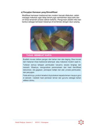 Modul Prakarya Semester-2 MTsN 1 Watampone 31
e) Penyajian Kemasan yang Dimodifikasi
Modifikasi kemasan tradisional dan modern banyak dilakukan, selain
menjaga makanan agar tetap bersih juga memberikan daya tarik dan
ciri khas tersendiri produk olahan tertentu. Pengunaan plastik mika dan
kardus sebagai kemasan biasanya di kombinasi dengan daun pisang.
 