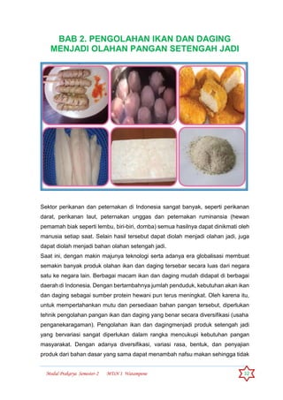 Modul Prakarya Semester-2 MTsN 1 Watampone 32
BAB 2. PENGOLAHAN IKAN DAN DAGING
MENJADI OLAHAN PANGAN SETENGAH JADI
Sektor perikanan dan peternakan di Indonesia sangat banyak, seperti perikanan
darat, perikanan laut, peternakan unggas dan peternakan ruminansia (hewan
pemamah biak seperti lembu, biri-biri, domba) semua hasilnya dapat dinikmati oleh
manusia setiap saat. Selain hasil tersebut dapat diolah menjadi olahan jadi, juga
dapat diolah menjadi bahan olahan setengah jadi.
Saat ini, dengan makin majunya teknologi serta adanya era globalisasi membuat
semakin banyak produk olahan ikan dan daging tersebar secara luas dari negara
satu ke negara lain. Berbagai macam ikan dan daging mudah didapat di berbagai
daerah di Indonesia. Dengan bertambahnya jumlah penduduk, kebutuhan akan ikan
dan daging sebagai sumber protein hewani pun terus meningkat. Oleh karena itu,
untuk mempertahankan mutu dan persediaan bahan pangan tersebut, diperlukan
tehnik pengolahan pangan ikan dan daging yang benar secara diversifikasi (usaha
penganekaragaman). Pengolahan ikan dan dagingmenjadi produk setengah jadi
yang bervariasi sangat diperlukan dalam rangka mencukupi kebutuhan pangan
masyarakat. Dengan adanya diversifikasi, variasi rasa, bentuk, dan penyajian
produk dari bahan dasar yang sama dapat menambah nafsu makan sehingga tidak
 