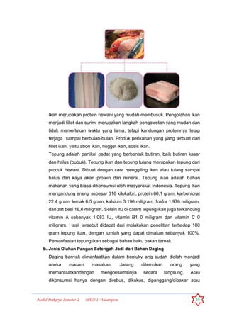 Modul Prakarya Semester-2 MTsN 1 Watampone 35
Ikan merupakan protein hewani yang mudah membusuk. Pengolahan ikan
menjadi fillet dan surimi merupakan langkah pengawetan yang mudah dan
tidak memerlukan waktu yang lama, tetapi kandungan proteinnya tetap
terjaga sampai berbulan-bulan. Produk perikanan yang yang terbuat dari
fillet ikan, yaitu abon ikan, nugget ikan, sosis ikan.
Tepung adalah partikel padat yang berbentuk butiran, baik butiran kasar
dan halus (bubuk). Tepung ikan dan tepung tulang merupakan tepung dari
produk hewani. Dibuat dengan cara menggiling ikan atau tulang sampai
halus dan kaya akan protein dan mineral. Tepung ikan adalah bahan
makanan yang biasa dikonsumsi oleh masyarakat Indonesia. Tepung ikan
mengandung energi sebesar 316 kilokalori, protein 60,1 gram, karbohidrat
22,4 gram, lemak 6,5 gram, kalsium 3.196 miligram, fosfor 1.976 miligram,
dan zat besi 16,6 miligram. Selain itu di dalam tepung ikan juga terkandung
vitamin A sebanyak 1.083 IU, vitamin B1 0 miligram dan vitamin C 0
miligram. Hasil tersebut didapat dari melakukan penelitian terhadap 100
gram tepung ikan, dengan jumlah yang dapat dimakan sebanyak 100%.
Pemanfaatan tepung ikan sebagai bahan baku pakan ternak.
b. Jenis Olahan Pangan Setengah Jadi dari Bahan Daging
Daging banyak dimanfaatkan dalam bentuky ang sudah diolah menjadi
aneka macam masakan. Jarang ditemukan orang yang
memanfaatkandengan mengonsumsinya secara langsung. Atau
dikonsumsi hanya dengan direbus, dikukus, dipanggang/dibakar atau
 