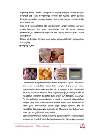 Modul Prakarya Semester-2 MTsN 1 Watampone 36
digoreng tanpa bumbu. Pengolahan daging menjadi bahan pangan
setengah jadi akan mempertinggi potensi dan kualitas bahan pangan
tersebut, serta akan memperpanjang masa simpan hingga berbulan-bulan
bahkan tahunan.
Saat ini, di masyarakat kita ada banyak olahan pangan setengah jadi yang
makin beragam dan terus berkembang. Hal ini seiring dengan
perkembangan gaya hidup masyarakat saat ini yang lebih menyukai hal-hal
yang praktis.
Berikut ini diuraikan berbagai jenis olahan pangan setengah jadi dari ikan
dan daging.
1) Daging Ayam
Keberhasilan masyarakat dalam membudidaya kan ayam, khususnya
jenis broiler menjadikan bahan baku pangan daging ayam cukup
ketersediaannya di masyarakat. Seiring hal tersebut, animo masyarakat
terhadap makanan berbahan dasar daging ayam juga meningkat. Hal ini
menjadikan makanan berbahan baku ayam pun beragam variasinya.
Padatnya aktivitas masyarakat modern saat ini menuntut adanya bahan
pangan yang awet disimpan lama, karena waktu untuk berbelanja di
pasar guna mendapatkan bahan segar sangat terbatas. Hal ini
menjadikan bahan pangan setengah jadi khususnya dari bahan baku
ayam juga sangatdiminati masyarakat.
Daging ayam menjadi makanan sumber gizi dan vitamin sehari-hari bagi
sebagian penduduk di dunia. Berbagai pengolahan daging ayam menjadi
 