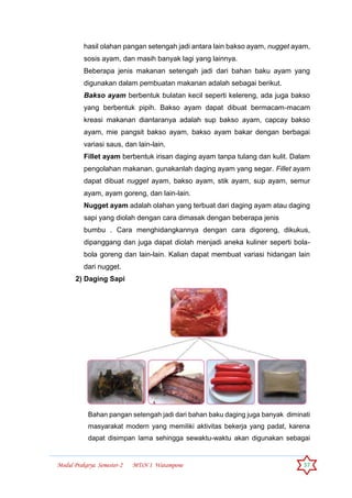 Modul Prakarya Semester-2 MTsN 1 Watampone 37
hasil olahan pangan setengah jadi antara lain bakso ayam, nugget ayam,
sosis ayam, dan masih banyak lagi yang lainnya.
Beberapa jenis makanan setengah jadi dari bahan baku ayam yang
digunakan dalam pembuatan makanan adalah sebagai berikut.
Bakso ayam berbentuk bulatan kecil seperti kelereng, ada juga bakso
yang berbentuk pipih. Bakso ayam dapat dibuat bermacam-macam
kreasi makanan diantaranya adalah sup bakso ayam, capcay bakso
ayam, mie pangsit bakso ayam, bakso ayam bakar dengan berbagai
variasi saus, dan lain-lain.
Fillet ayam berbentuk irisan daging ayam tanpa tulang dan kulit. Dalam
pengolahan makanan, gunakanlah daging ayam yang segar. Fillet ayam
dapat dibuat nugget ayam, bakso ayam, stik ayam, sup ayam, semur
ayam, ayam goreng, dan lain-lain.
Nugget ayam adalah olahan yang terbuat dari daging ayam atau daging
sapi yang diolah dengan cara dimasak dengan beberapa jenis
bumbu . Cara menghidangkannya dengan cara digoreng, dikukus,
dipanggang dan juga dapat diolah menjadi aneka kuliner seperti bola-
bola goreng dan lain-lain. Kalian dapat membuat variasi hidangan lain
dari nugget.
2) Daging Sapi
Bahan pangan setengah jadi dari bahan baku daging juga banyak diminati
masyarakat modern yang memiliki aktivitas bekerja yang padat, karena
dapat disimpan lama sehingga sewaktu-waktu akan digunakan sebagai
 