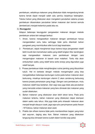 Modul Prakarya Semester-2 MTsN 1 Watampone 40
pembekuan, sebaiknya makanan yang dibekukan tidak mengandung lemak
karena lemak dapat menjadi salah satu pemicu terjadinya ketengikan.
Tekstur bahan yang dibekukan akan mengalami perubahan selama proses
pembekuan dikarenakan perubahan bahan makanan dari bentuk semula
(lembek/cair) menjadi kebentuk padat atau es.
3). Keunggulan
Adapun beberapa keunggulan pengawetan makanan dengan metode
pembekuan antara lain sebagai berikut:
1. Aman, karena mengawetkan makanan dengan pembekuan hanya
mengandalkan suhu beku sehingga tidak perlu ditambah bahan
pengawet yang menimbulkan efek buruk bagi kesehatan.
2. Pembekuan, dapat menghemat biaya karena biaya pengawetan relatif
lebih murah dan memerlukan waktu yang relatif singkat. Kita bandingkan
saja mengawetkan makanan cara pembekuan dengan cara
mengeringkan makanan di bawah sinar matahari. Tentu kita akan
embutuhkan waktu yang relatif lama serta energi yang digunakan juga
relatif banyak.
3. Proses pembekuan tidak menghilangkan nutrisi penting yang dibutuhkan
tubuh. Hal ini berbeda dengan metode mengeringkan yang bisa
mengakibatkan beberapa kandungan nutrisi pada bahan makanan akan
berkurang, misalnya kandungan vitamin C akan cenderung berkurang
karena proses pemanasan yang tinggi. Dengan cara pembekuan, mutu
makanan relatif bisa bertahan. Dari segi rasa juga tidak ada perubahan
yang mencolok antara makanan yang baru dimasak dan makanan yang
sudah dibekukan.
4. Bahan makanan yang dibekukan akan lebih tahan lama. Pada jenis
makanan tertentu, bahan makanan yang dibekukan dapat disimpan
dalam waktu satu tahun. Kita juga tidak perlu khawatir makanan akan
menjadi tengik ataupun rusak, jaga saja suhu penyimpanan pada freezer
-18°Celcius, bahan makanan akan awet.
5. Praktis dan efisien karena tidak perlu membersihkan bagian yang kotor
dari sayuran, daging atau ikan. Bahan makanan yang dibekukan
langsung bisa dimasak karena sudah dalam kondisi siap pakai.
 