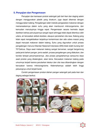 Modul Prakarya Semester-2 MTsN 1 Watampone 45
5. Penyajian dan Pengemasan
Penyajian dan kemasan produk setengah jadi dari ikan dan daging selain
dengan menggunakan plastik yang divakum, juga dapat dikemas dengan
menggunakan kaleng. Pengalengan ialah metode pengawetan makanan dengan
memanaskannya dalam suhu yang akan membunuh mikroorganisme, dan
kemudian menutupinya hingga rapat. Pengemasan secara hermetis dapat
diartikan bahwa penutupannya sangat rapat sehingga tidak dapat ditembus oleh
udara, air kerusakan akibat oksidasi, ataupun perubahan cita rasa. Kaleng yang
tidak rapat mengakibatkan terjadinya kontaminasi dan ada udara masuk yang
dapat merusak makanan dalam kaleng. Suhu yang digunakan untuk proses
pengalengan menurut Standar Nasional Indonesia (SNI) tidak boleh kurang dari
70°Celcius. Daya awet makanan kaleng sangat bervariasi, sangat bergantung
pada jenis bahan pangan, jenis wadah, proses pengalengan yang dilakukan, dan
kondisi tempat penyimpanannya. Jika proses pengolahannya sempurna daya
awet produk yang dikalengkan, akan lama. Kerusakan makanan kaleng pada
umumnya terjadi karena perubahan tekstur dan cita rasa dibandingkan dengan
kerusakan karena mikrooragnisme. Kelemahannya adalah lebih tinggi
peluangnya untuk terjadi karat.
Contoh pengemasan produk olahan pangan setengah jadi pada ikan dan
daging sebagai berikut.
 
