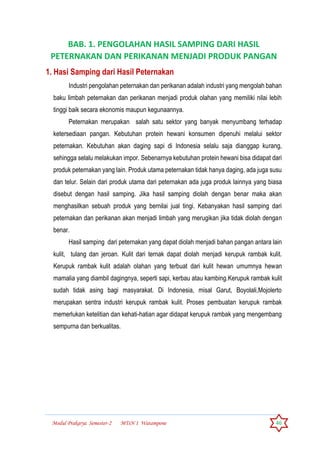Modul Prakarya Semester-2 MTsN 1 Watampone 46
BAB. 1. PENGOLAHAN HASIL SAMPING DARI HASIL
PETERNAKAN DAN PERIKANAN MENJADI PRODUK PANGAN
1. Hasi Samping dari Hasil Peternakan
Industri pengolahan peternakan dan perikanan adalah industri yang mengolah bahan
baku limbah peternakan dan perikanan menjadi produk olahan yang memiliki nilai lebih
tinggi baik secara ekonomis maupun kegunaannya.
Peternakan merupakan salah satu sektor yang banyak menyumbang terhadap
ketersediaan pangan. Kebutuhan protein hewani konsumen dipenuhi melalui sektor
peternakan. Kebutuhan akan daging sapi di Indonesia selalu saja dianggap kurang,
sehingga selalu melakukan impor. Sebenarnya kebutuhan protein hewani bisa didapat dari
produk peternakan yang lain. Produk utama peternakan tidak hanya daging, ada juga susu
dan telur. Selain dari produk utama dari peternakan ada juga produk lainnya yang biasa
disebut dengan hasil samping. Jika hasil samping diolah dengan benar maka akan
menghasilkan sebuah produk yang bernilai jual tingi. Kebanyakan hasil samping dari
peternakan dan perikanan akan menjadi limbah yang merugikan jika tidak diolah dengan
benar.
Hasil samping dari peternakan yang dapat diolah menjadi bahan pangan antara lain
kulit, tulang dan jeroan. Kulit dari ternak dapat diolah menjadi kerupuk rambak kulit.
Kerupuk rambak kulit adalah olahan yang terbuat dari kulit hewan umumnya hewan
mamalia yang diambil dagingnya, seperti sapi, kerbau atau kambing.Kerupuk rambak kulit
sudah tidak asing bagi masyarakat. Di Indonesia, misal Garut, Boyolali,Mojolerto
merupakan sentra industri kerupuk rambak kulit. Proses pembuatan kerupuk rambak
memerlukan ketelitian dan kehati-hatian agar didapat kerupuk rambak yang mengembang
sempurna dan berkualitas.
 