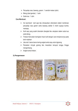 Modul Prakarya Semester-2 MTsN 1 Watampone 49
 Penyedap rasa, bawang, garam : 1 sendok makan (sdm)
 Bleng (obat gendar) : 1 sdm
 Soda kue : 1 sdm
Cara Membuat:
 Iris kecil-kecil kulit sapi lalu dimasukkan (direndam) dalam kombinasi
penyedap rasa garam serta bawang sekitar 5 menit supaya bumbu
meresap.
 Kulit sapi yang sudah direndam diangkat lalu celupkan dalam soda kue
serta bleng.
 Tiriskan Kemudian keringkan irisan kulit dengan cara menjemurnya pada
terik matahari
 Jika kulit benar benar kering angkat serta siap untuk digoreng.
 Panaskan minyak goreng lalu masukkan kerupuk tunggu hingga
mengembang.
 Angkat serta tiriskan.
3) Pengemasan
 