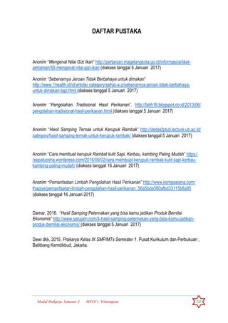 Modul Prakarya Semester-2 MTsN 1 Watampone 50
DAFTAR PUSTAKA
Anonim “Mengenal Nilai Gizi Ikan” http://pertanian.magelangkota.go.id/informasi/artikel-
pertanian/55-mengenal-nilai-gizi-ikan (diakses tanggal 5 Januari 2017)
Anonim “Sebenarnya Jeroan Tidak Berbahaya untuk dimakan”
http://www.1health.id/id/article/ category/sehat-a-z/sebenarnya-jeroan-tidak-berbahaya-
untuk-dimakan-tapi.html (diakses tanggal 5 Januari 2017)
Anonim “Pengolahan Tradisional Hasil Perikanan”. http://fatih16.blogspot.co.id/2013/06/
pengolahan-tradisional-hasil-perikanan.html (diakses tanggal 5 Januari 2017)
Anonim “Hasil Samping Ternak untuk Kerupuk Rambak” http://dedesfptub.lecture.ub.ac.id/
category/hasil-samping-ternak-untuk-kerupuk-rambak/ (diakses tanggal 5 Januari 2017)
Anonim “Cara membuat kerupuk Rambat kulit Sapi, Kerbau, kambing Paling Mudah” https:/
/sepatuosha.wordpress.com/2016/09/02/cara-membuat-kerupuk-rambak-kulit-sapi-kerbau-
kambing-paling-mudah/ (diakses tanggal 16 Januari 2017)
Anonim “Pemanfaatan Limbah Pengolahan Hasil Perikanan” http://www.kompasiana.com/
lhapiye/pemanfaatan-limbah-pengolahan-hasil-perikanan_56a5bda580afbd33115b8a95
(diakses tanggal 16 Januari 2017)
Damar, 2016. “Hasil Samping Peternakan yang bisa kamu jadikan Produk Bernilai
Ekonomis” http://www.satujam.com/4-hasil-samping-peternakan-yang-bisa-kamu-jadikan-
produk-bernilai-ekonomis/ (diakses tanggal 5 Januari 2017)
Dewi dkk, 2015. Prakarya Kelas IX SMP/MTs Semester 1. Pusat Kurikulum dan Perbukuan ,
Balitbang Kemdikbud, Jakarta.
 