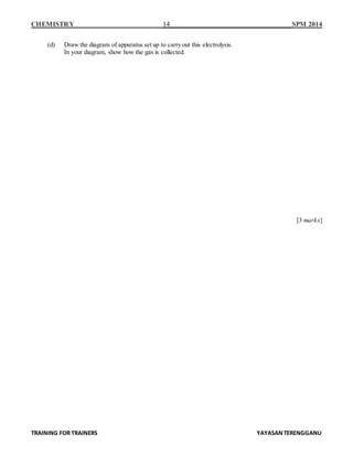 CHEMISTRY 14 SPM 2014
TRAINING FOR TRAINERS YAYASANTERENGGANU
(d) Draw the diagram of apparatus set up to carry out this electrolysis.
In your diagram, show how the gas is collected.
[3 marks]
 