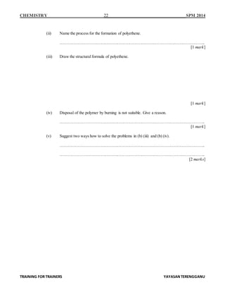 CHEMISTRY 22 SPM 2014
TRAINING FOR TRAINERS YAYASANTERENGGANU
(ii) Name the process for the formation of polyethene.
……………………………………………………………………………………………..
[1 mark]
(iii) Draw the structural formula of polyethene.
[1 mark]
(iv) Disposal of the polymer by burning is not suitable. Give a reason.
……………………………………………………………………………………………..
[1 mark]
(v) Suggest two ways how to solve the problems in (b) (iii) and (b) (iv).
……………………………………………………………………………………………..
……………………………………………………………………………………………..
[2 marks]
 